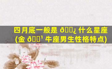 四月底一般是 🌿 什么星座(金 🌹 牛座男生性格特点)